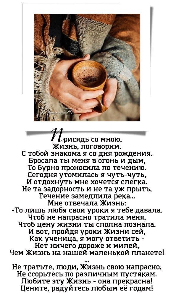 Присяdi со мною,
Жизнь, поговорим.
С тобой знакома я со дня рождения.
Бросала ты меня в огонь и дым,
То бурно произносила по течению.
Сегодня утомилась я чуть-чуть,
И отдохнуть мне хочется слегка.
Не та задоровость и не та уж скрыть,
Течение замедлила река...

Мне ответила Жизнь:
-То лишь любя свои уроки ты мне давала.
Чтобы цену жизни ты сполна познала.
И вот, пройдя уроки Жизни сей,
Как ученица, я могу ответить -
Ни ничего дороже и милее,
Чем Жизнь на нашей маленькой планете!
...

Не тратьте, люди, Жизнь свою напрасно,
Не сорите по различным пустякам.
Любите эту Жизнь - она прекрасна!
Цените, радуйтесь любым её годам!