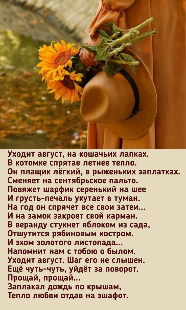 Уходит август, на кошачьих лапках.
В котомке спрятано летнее тепло.
Он плащик легкий, в рыженьких заплатках.
Сменяет на сентябрьское пальто.
Повернет шарфик серенький на шее
И грусть-печаль укутует в туман.
На год он spright все свои затеи...
И на замок закроет свой карман.
В вердну стукнет яблоком из сада,
Отшутится рябиновым костром.
И жизго золотого листопада..
Напомнит нам с тобою о былом.
Уходит август, шар его не слышен.
Едва чуешь... Заплакал дождем на поворот.
Прощай, прощай...
Тепло любви отдав на эшафот.