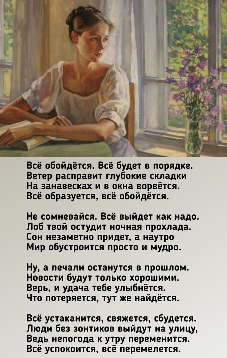 Всё обойдётся. Всё будет в порядке.
Ветер расправит глубокие складки
На занавесках и в окна ворвётся.
Всё образуется, всё обойдётся.

Не сомневайся. Всё выйдет как надо.
Лоб твой остудит ночная прохлада.
Сон незаметно придёт, а натуро
Мир обустроится просто и мудро.

Ну, а печали останутся в прошлом.
Новости будут только хорошими.
Верь, и удача тебе улыбнётся.
Что потеряется, тут же найдётся.

Всё устанется, свежестью сбудется.
Люди без зонтиков выйдут на улицу,
Ведя непогоду к утру переменится.
Всё перемелется.