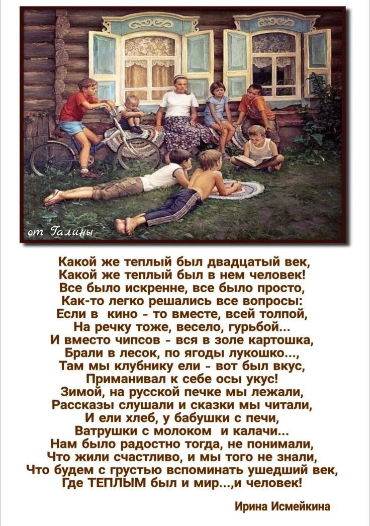 Какой же теплый был двадцатый век,
Какой же теплый был в нем человек!
Все было искренне, все было просто,
Как-то легко решались все вопросы:
Если в кино - то вместе, всей толпой,
На речку тоже, весело, грубо...
И вместо числов - вся в поле картошка,
Брали в лесок, по ягоды лукошко..., 
Там мы клубнички ели - вот были вкус,
Прими-56145ли с собой узу!
Зимой, на русской печке мы лежали,
Рассказы слушали и сказки мы читали,
Ватрушки из молока мы грели,
Нам было счастливо, и мы не знали,
Что будем с грустью вспоминать время,
Где ТЕПЛЫМ был и мир...,! человек!

Ирина Исмейкина