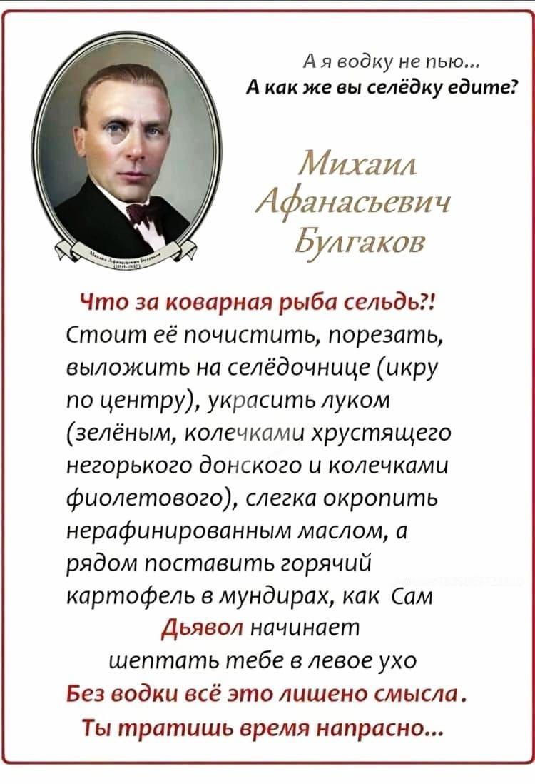 А я водку не пью... А как же вы селедку едите? Михаил Афанасьевич Булгаков Что за коварная рыба сельдь?! Стоит её почистить, порезать, выложить на селедочнице (икру по центру), украсить луком (зелёным, колечками хрустящего негорького донского и колечками фиолетового), слегка окропить нерафинированным маслом, а рядом поставить горячий картофель в мундирках, как Сам Дьявол начинает шептать тебе в левое ухо Без водки это лишено смысла. Ты тратишь время напрасно...