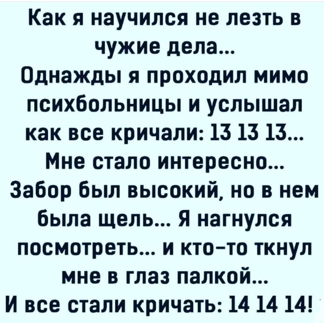 Как я научился не лезть в чужие дела...
Однажды я проходил мимо психбольницы и услышал как все кричали: 13 13 13...
Мне стало интересно...
Забор был высокий, но в нем была щель...
Я нагнулся посмотреть... и кто-то ткнул меня в глаз палкой...
И все стали кричать: 14 14 14!