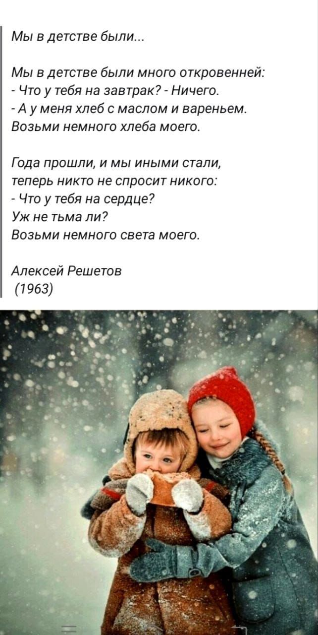 Мы в детстве были...\nМы в детстве были много откровений:\n- Что у тебя на завтрак? - Ничего.\n- А у меня хлеб с маслом и вареньем.\nВозьми немного хлеба моего.\nГода прошли, и мы иными стали,\n'tеперь никто не спросит никого:\n- Что у тебя на сердце?\nУж не тьма ли?\nВозьми немного света моего.\nАлексей Решетов\n(1963)