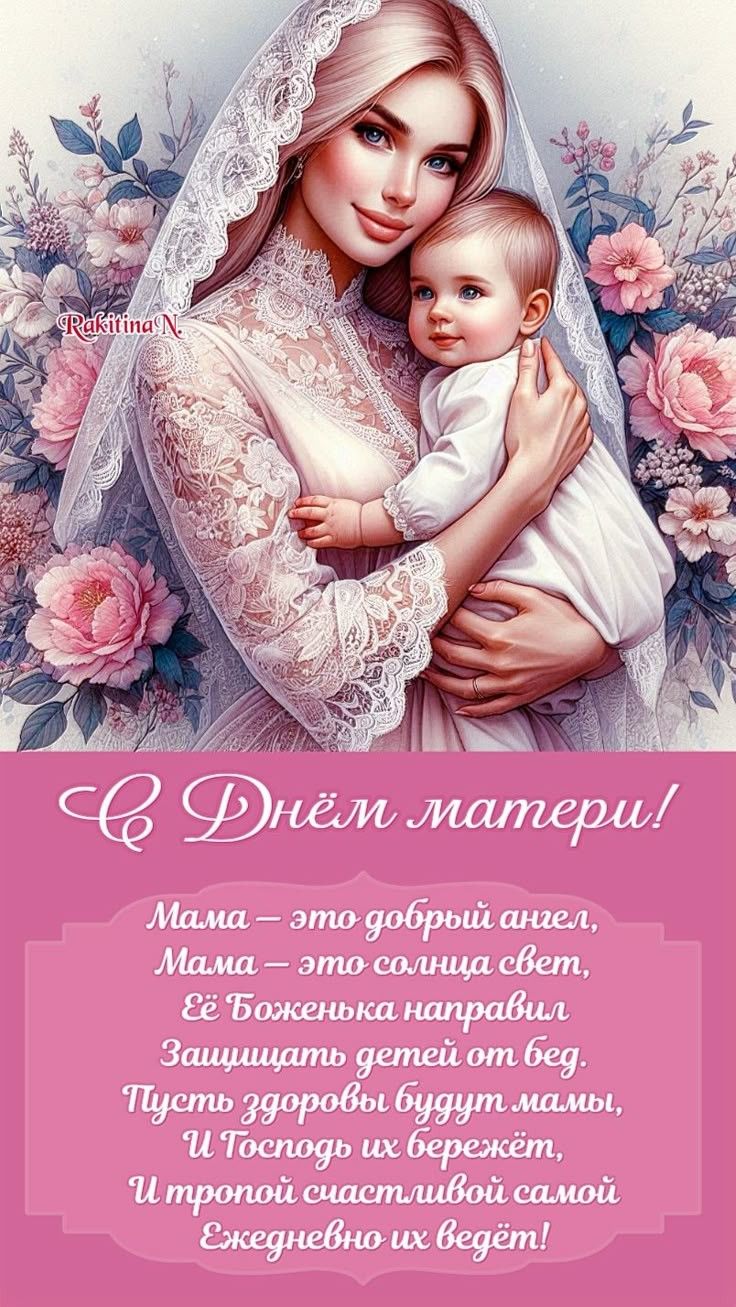С Днём матери! Мама — это добрый ангел, Мама — это солнца свет, Её Боженька направил Защищать детей от бед. Пусть здоровье будет малы, И Господь их бережёт, И гордой счастливой самой Ежедневно их водит!