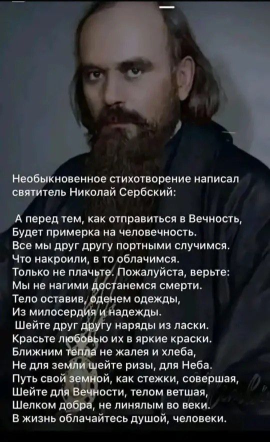 Необыкновенное стихотворение написал святитель Николай Сербский: А перед тем, как отправиться в Вечность, Будет примерка на человечность. Все мы друг другу портыми случаями. Что накроили, в облачимся. Только не плачьте. Пожалуйста, верьте: Мы не нагими остаемся смерти. Тело оставив, одем одежды, Из милосердия и надежды. Шейте друг другу наряды из ласки. Красоте любовью и в яркие краски. Ближним тепла не жалея и хлеба, Не для земли шейте ризы, для Неба. Путь свой земной, как стежки, совершая, Шейте для Вечности, телом ветшающим, Шелком добра, не леня.