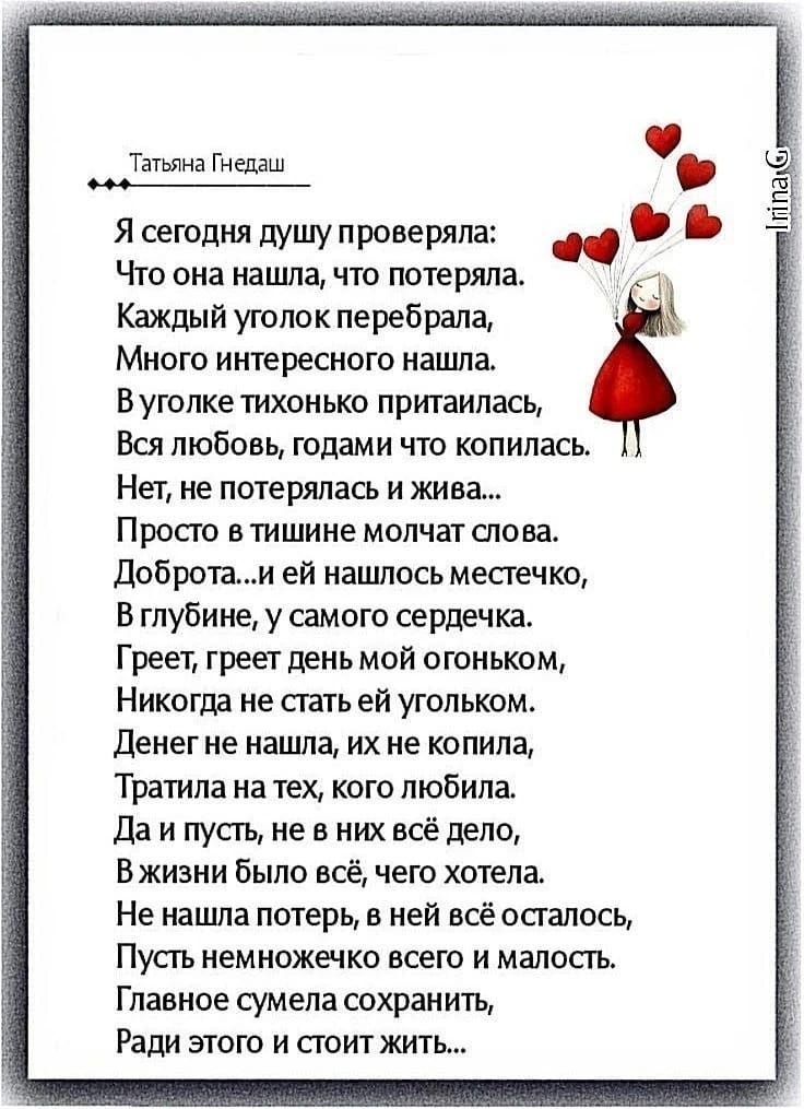 Татьяна Гнедаш
Я сегодня душу проверяла:
Что она нашла, что потеряла.
Каждый уголок перебрала,
Много интересного нашла.
В уголке тихонько притаилась,
Вся любовь, годами что копилась.
Нет, не потерялась и жива...
Просто в тишине молчат слова.
Доброта...и ей нашлось местечко,
В глубине, у самого сердечка.
Греет, греет день мой огоньком,
Никогда не ст