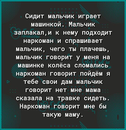 СИДИТ мальчик играет машинкой Мальчик заплакапи К нему ПОДХОДИТ наркоман И спрашивает мальчик чего ты плачешь мальчик ГОВОРИТ у меня на машинке колёса сломались наркоман говорит пойдём я тебе свои дам мальчик говорит нет мне мама сказала на травке сидеть Наркоман говорит мне бы такую маму