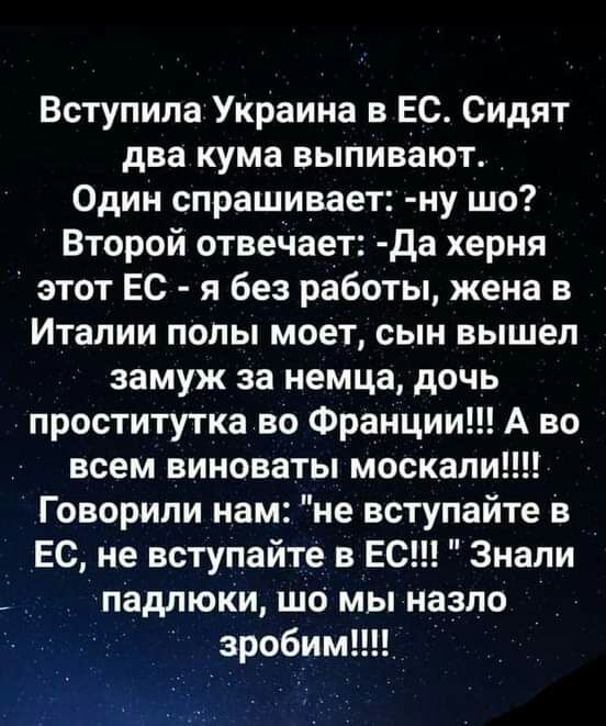 Вступила УКраина в ЕС Сидят два кума выпивают Один спрашивает ну шо Второй отвечает да херня этот ЕС я без работы жена в Италии полы моет сын вышел замуж за немца дочь проститутка во Франции А во всем виноваты москали Г оворипи нам не вступайте в ЕС не вступайте в ЕС Знали падлюКи шо мы назло зробим