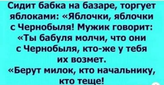 Сидит бабка на базаре торгует яблоками яблочки яблочки с Чернобыля Мужик говорит Ты бабуля молчи что они с Чернобыля кто же у тебя их возмет Берут милок кто начальнику кто теще
