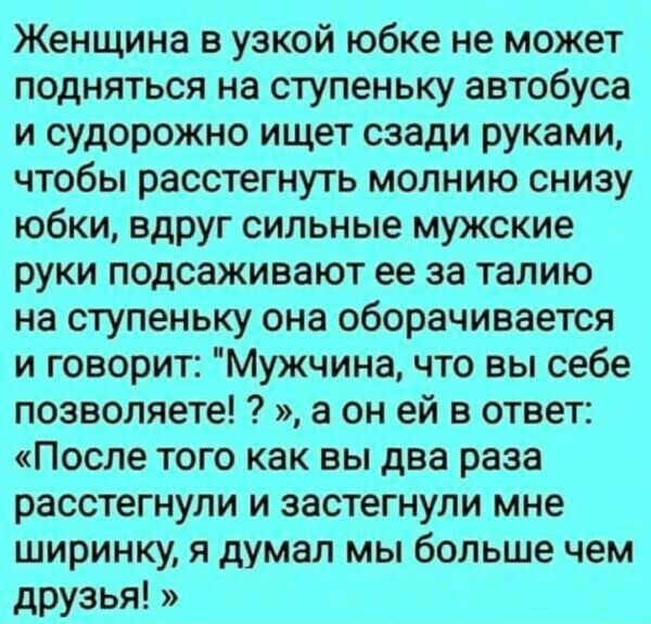 Женщина в узкой юбке не может подняться на ступеньку автобуса и судорожно ищет сзади руками чтобы расстегнуть молнию снизу юбки вдруг сильные мужские руки подсаживают ее за талию на ступеньку она оборачивается и говорит Мужчина что вы себе позволяете а он ей в ответ После того как вы два раза расстегнупи и застегнули мне ширинку я думал мы больше чем друзья