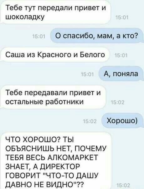 Тебе тут передали привет и шоколадку 0 спасибо мам а кто Саша из Красного и Белого А поняла Тебе передавали привет и остальные работники Хорошо ЧТО ХОРОШО ТЫ ОБЪЯСНИШЬ НЕТ ПОЧЕМУ ТЕБЯ ВЕСЬ АЛКОМАРКЕТ ЗНАЕТ А ДИРЕКТОР ГОВОРИТ ЧТО ТО ДАШУ ДАВНО НЕ ВИДНО
