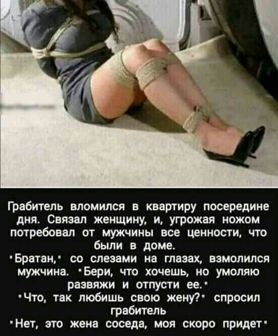 Грабитель вломился в квартиру посередине дня Связан женщину и угрожая ножом потребовал от мужчины все ценности что были в доме Братаи со слезами на глазах взмолился мужчина Бери ЧТО ХОЧЕШЬ НО УМОЛЯЮ развяжи и отпусти ее Что так любишь свою жену спросил грабитель Нет это жена соседа моя скоро придет