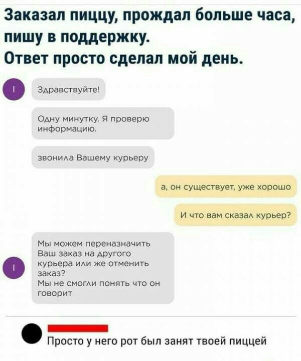Заказал пиццу прождал больше часа пишу в поддержку Ответ просто сделал мой день ЗАравствуйте ОАну минутку Я проверю информацию звоииАа Вашему курьеру а он существует уже хорошо и что вам сказы Курьер Мы можем переназначить Ваш заказ на АРУГОГФ курьера иди же отменить заказ Мы не смог понять что он говорит Просто у него рот был занят твоей пиццей