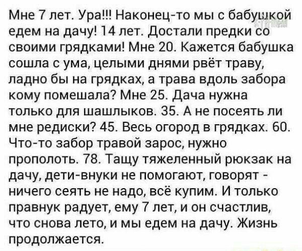 Мне 7 лет Ура Наконецто мыс бабушкой едем на дачу 14 лет Достали предки со своими грядками Мне 20 Кажется бабушка сошла с ума целыми днями рвёт траву ладно бы на грядках а трава вдоль забора кому помешала Мне 25 Дача нужна только для шашлыков 35 А не посеять ли мне редиски 45 Весь огород в грядках 60 Чтото забор травой зарос нужно прополоть 78 Тащу тяжеленный рюкзак на дачу детивнуки не помогают г