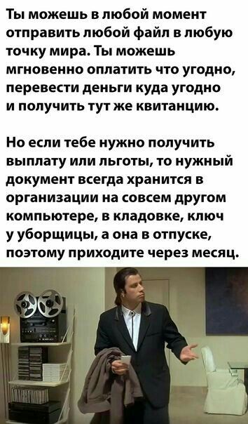 Ты можешь в любой момент отправить любой файл в любую точку мира Ты можешь мгновенно оплатить что угодно перевести деньги куда угодно и получить тут же квитанцию Но если тебе нужно получить выплату или льготы то нужный документ всегда хранится в организации на совсем другом компьютере в кладовке ключ у уборщицы а она в отпуске поэтому приходите через месяц