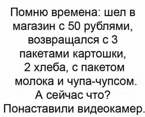 Помню времена шел в магазин с 50 рублями возвращался с 3 пакетами картошки 2 хлеба с пакетом молока и чупа чупсом А сейчас что Понаставипи видеокамер