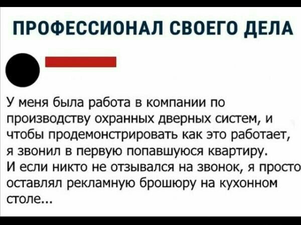 ПРОФЕССИОНАЛ СВОЕГО дЕЛА _ У меня была работа в компании по производству охранных дверных систем и чтобы продемонсгрировать как это работает я звонил в первую попавшуюся квар7иру И если никто не отзывался на звонок я просто оставлял рекламную брошюру на кухонном стопе