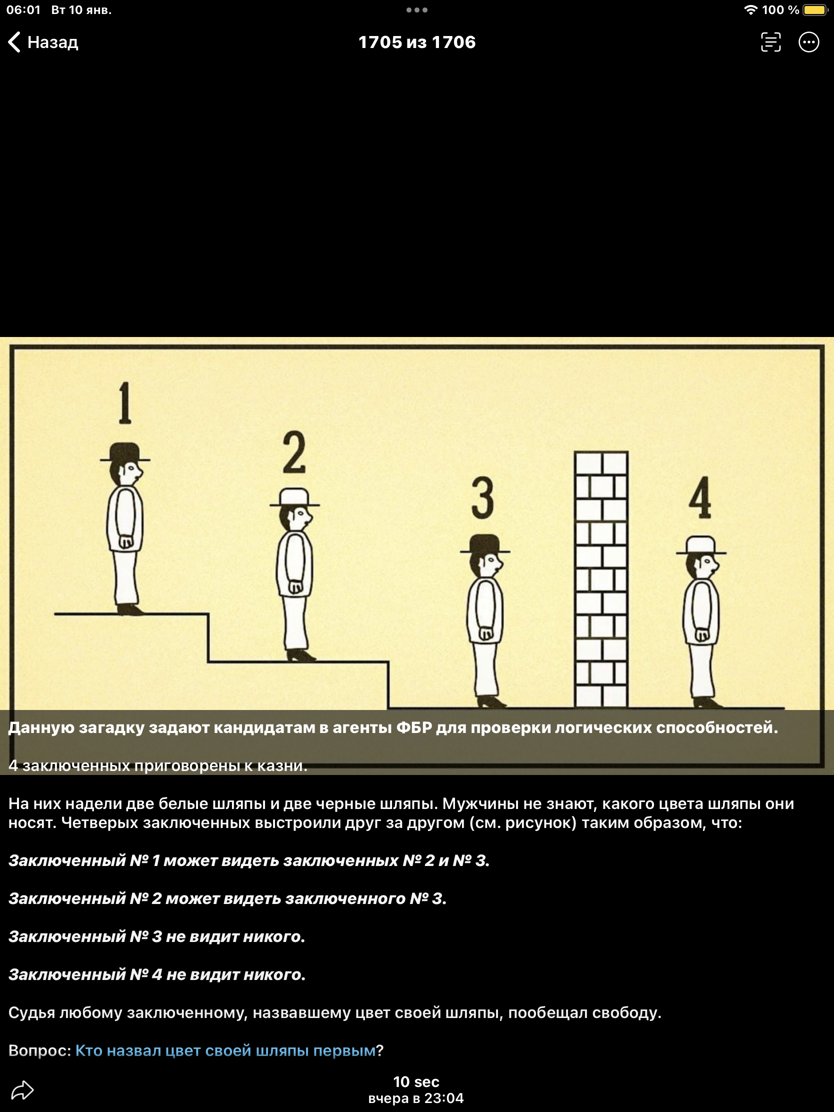 Данную загадку задают кандидатам в агенты ФБР для проверки логических способностей. 4 заключённых приводят к казни. На них надеты две белые шляпы и две черные шляпы. Мужчины не знают, какого цвета шляпы они носят. Четверых заключённых быстро вскрыли друг для друга (см. рисунок). Заключённый №1 может видеть заключённого №2 и №3. Заключённый №2 может видеть заключённого №3. Заключённый №3 не видит никого. Заключённый №4 не видит никого. Судья любому заключённому, назвавшему цвет своей шляпы, пообещал свободу. Вопрос: Кто назвал цвет своей шляпы первым?