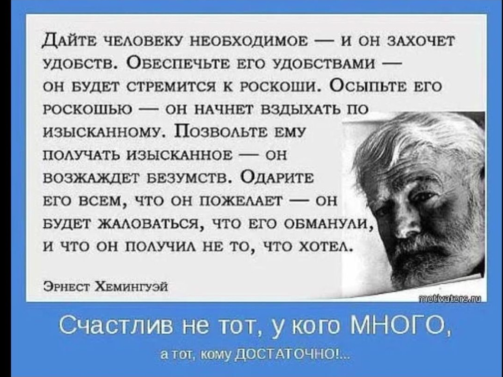 Дайте человеку необходимое — и он захочет удобств. Обеспечьте его удобствами — он будет стремиться к роскоши. Осыпьте его роскошью — он начнет вздыхать по изысканному. Позвольте ему получать изысканное — он возбудится безумством. Одариете его всем, что он пожелает — он будет жаловаться, что его обманули, и что он получил не то, что хотел. Эрнест Хемингуй