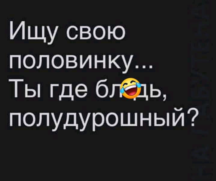 Ищу свою половинку Ты где бгдщ полудурошный