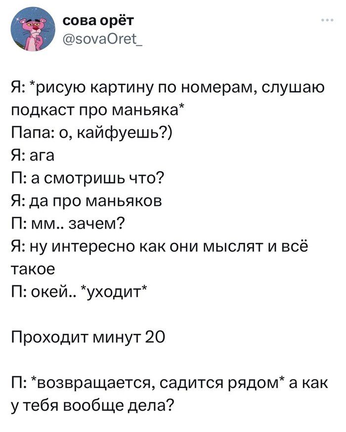 сова орёт эоуаОге_ Я рисую картину по номерам слушаю подкаст про маньяка Папа о кайфуешь Я ага П а смотришь что Я да про маньяков П мм зачем Я ну интересно как они мыслят и всё такое П окей уходит Проходит минут 20 П возвращается садится рядом а как у тебя вообще дела