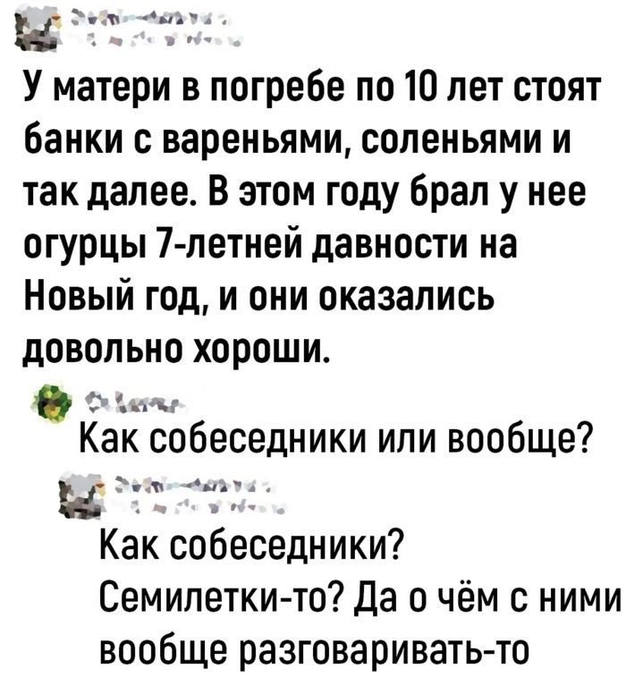 и г У матери в погребе по 10 лет стоят банки с вареньями соленьями и так далее В этом году брал у нее огурцы 7 летней давности на Новый год и они оказались довольно хороши С ь Как собеседники или вообще и Г А1 Как собеседники Семилеткито Да о чём с ними вообще разговариватьто