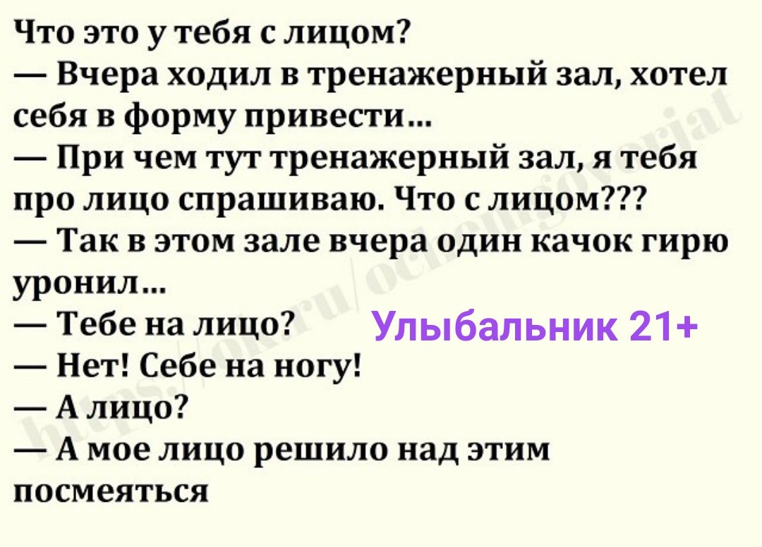 Что это у тебя с лицом Вчера ходил в тренажерный зал хотел себя в форму привести При чем тут тренажерный зал я тебя про лицо спрашиваю Что с лицом Так в этом зале вчера один качок гирю уронил Тебе налицо Улыбальник 21 Нет Себе на ногу А лицо А мое лицо решило над этим посмеяться