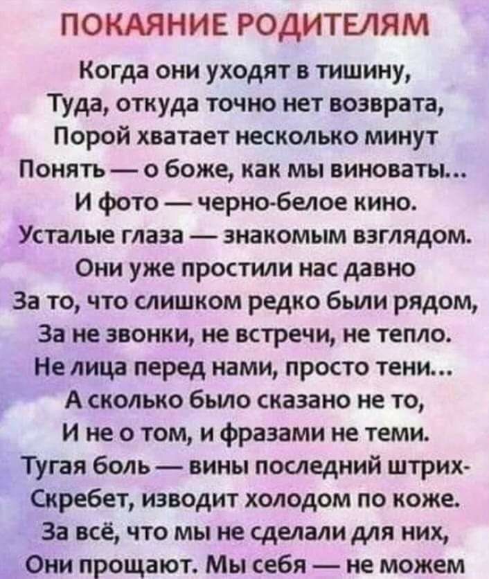 ПОКАЯНИЕ РОДИТЕЛЯМ Когда они уходят в тишину Туда откуда точно нет возврата Порой хватает несколько минут Понять о боже как мы виноваты И фото черно белое кино Усталые глаза знакомым взглядом Они уже простили нас давно За то что слишком редко были рядом За не звонки не встречи не тепло Не лица перед нами просто тени А сколько было сказано не то и не о том и фразами не теми Тугая боль вины последни