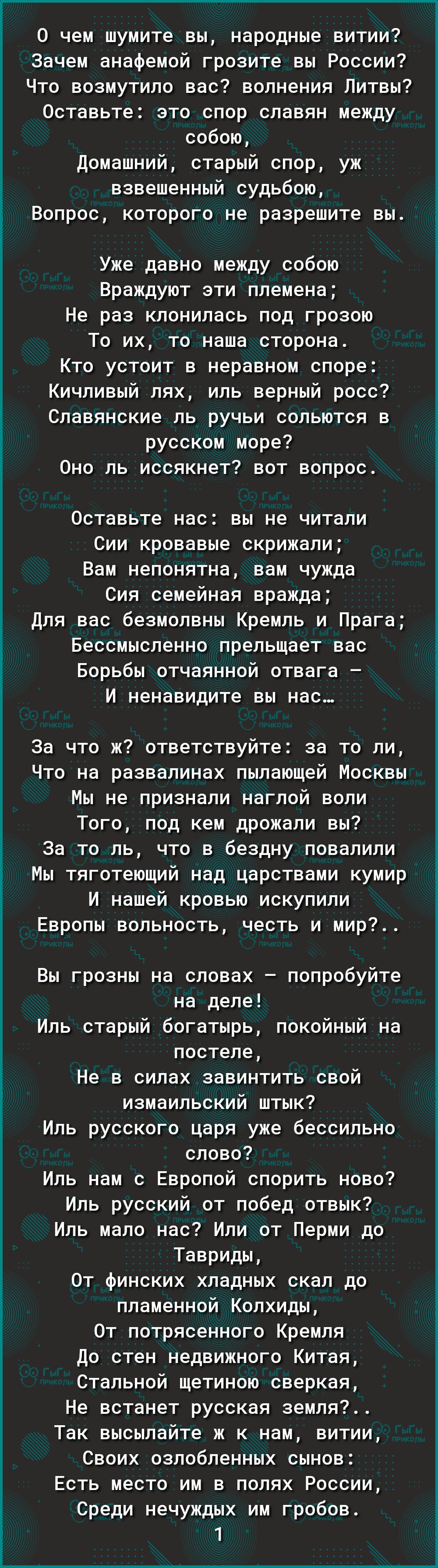 0 чем шумите вы народные витии Зачем анафемой грозите вы России Что возмутило вас волнения Питвы Оставьте это спор славян между собою домашний старый спор уж взвешенный судьбою Вопрос которого не разрешите вы Уже давно между собою Враждуют эти племена Не раз клонилась под грозою То их то наша сторона Кто устоит в неравном споре Кичливый лях иль верный росс Славянские ль ручьи сольются в русском мо