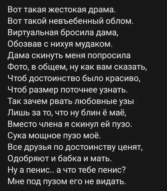 Вот такая жестокая драма Вот такой невъебенный облом Виртуальная бросила дама Обозвав с нихуя мудаком Дама скинуть меня попросила Фото в общем ну как вам сказать Чтоб достоинство было красиво Чтоб размер поточнее узнать Так зачем рвать любовные узы Лишь за то что ну блин ё маё Вместо члена я скинул ей пузо Сука мощное пузо моё Все друзья по достоин