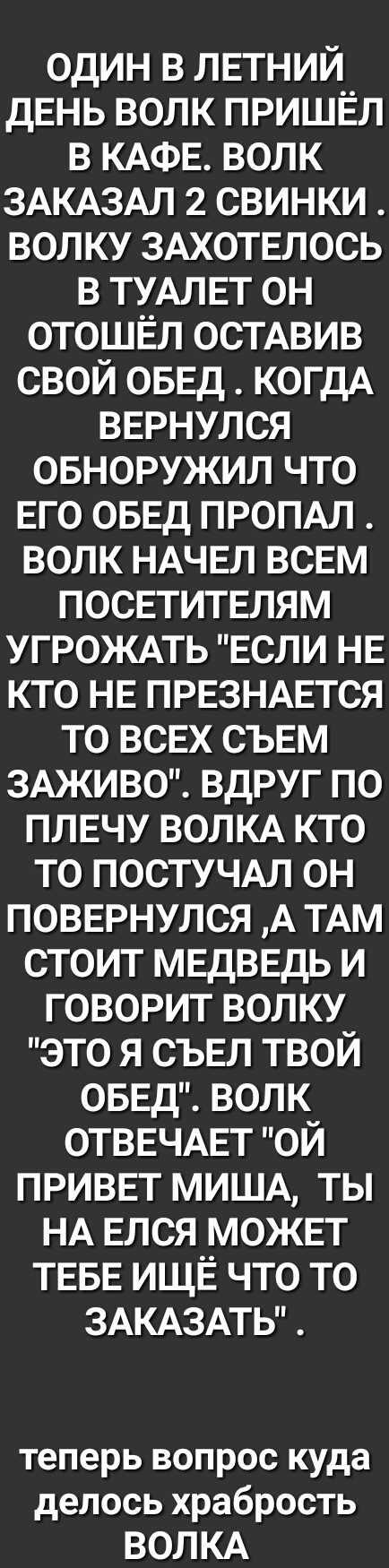 один в ЛЕТНИЙ дЕнь волк пришёл в КАФЕ волк ЗАКАЗАЛ 2 свинки волку ЗАХОТЕЛОСЬ в ТУАЛЕТ он отошЕл осТАвив свой ОБЕД КОГДА ВЕРНУЛСЯ овноружил что Его ОБЕД ПРОПАЛ волк НАЧЕЛ всЕм ПОСЕТИТЕЛЯМ УГРОЖАТЬ ЕСЛИ НЕ кто НЕ ПРЕЗНАЕТСЯ то всЕх СЪЕМ ЗАЖИВО вдруг по ПЛЕЧУ ВОЛКА кто то ПОСТУЧАЛ он ПОВЕРНУЛСЯ А ТАМ стоит МЕДВЕДЬ и говорит волку это я СЪЕЛ твой ОБЕД волк ОТВЕЧАЕТ ой ПРИВЕТ МИША ты НА Елся МОЖЕТ ТЕБЕ
