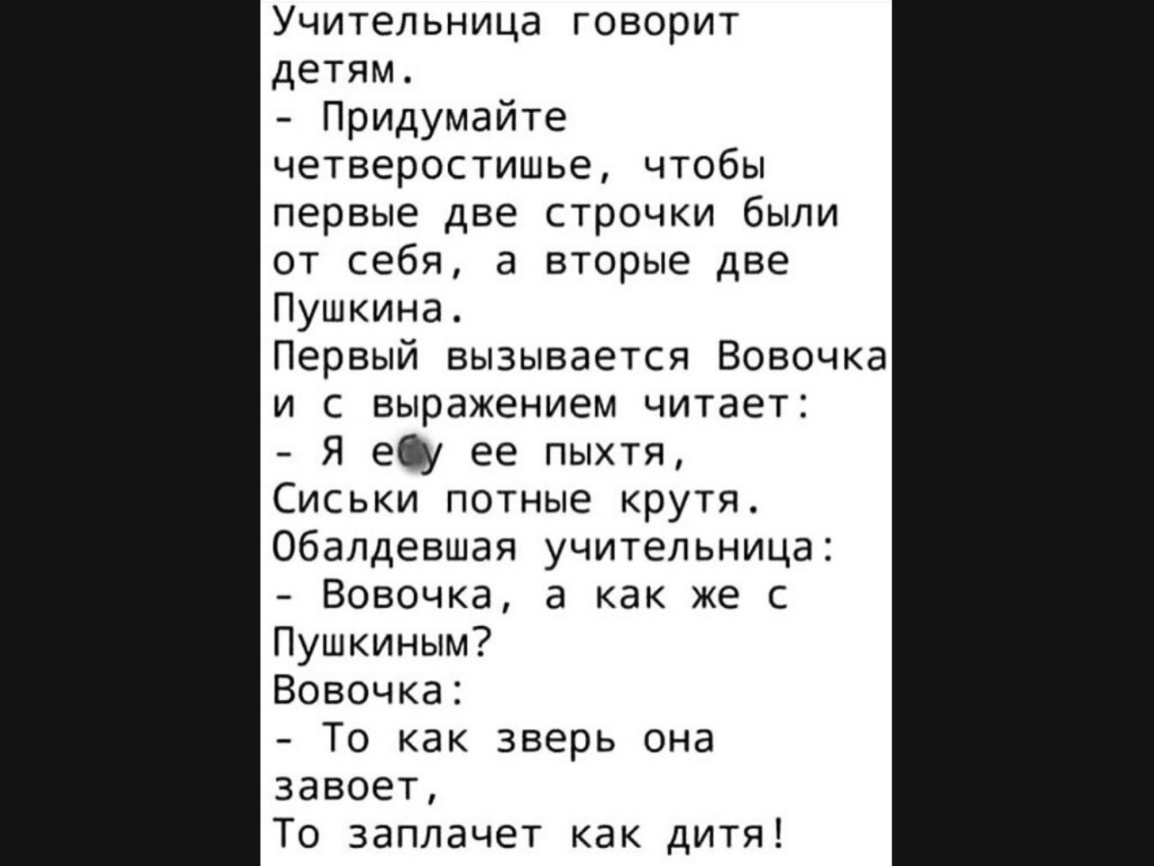 Учительница говорит детям Придумайте четверостишье чтобы первые две строчки были от себя а вторые две Пушкина Первый вызывается Вовочка и с выражением читает Я ещ ее пыхтя Сиськи потные крутя Обалдевшая учительница Вовочка а как же с Пушкиным Вовочка То как зверь она завоет То заплачет как дитя