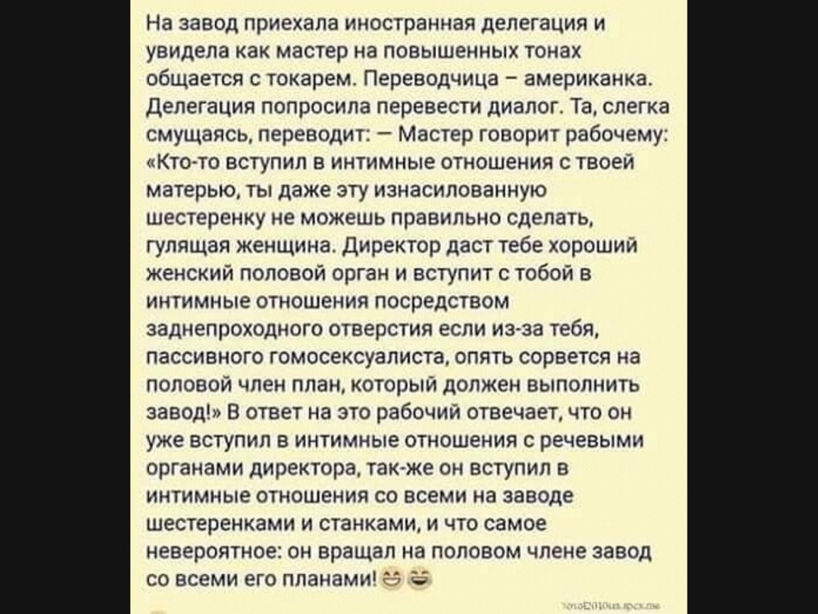 На завод приехала иностранная делегация и увидела как мастер на повышенных тонах общается с токарем Переводчица американка Делегация попросила перевести диалог Та слегка смущаясь переводит Мастер говорит рабочему Ктото вступил в интимные отношения с твоей матерью ты даже эту изнасилованную шестеренку не можешь правильно сделать гулящая женщина Директор даст тебе хороший женский половой орган и вст