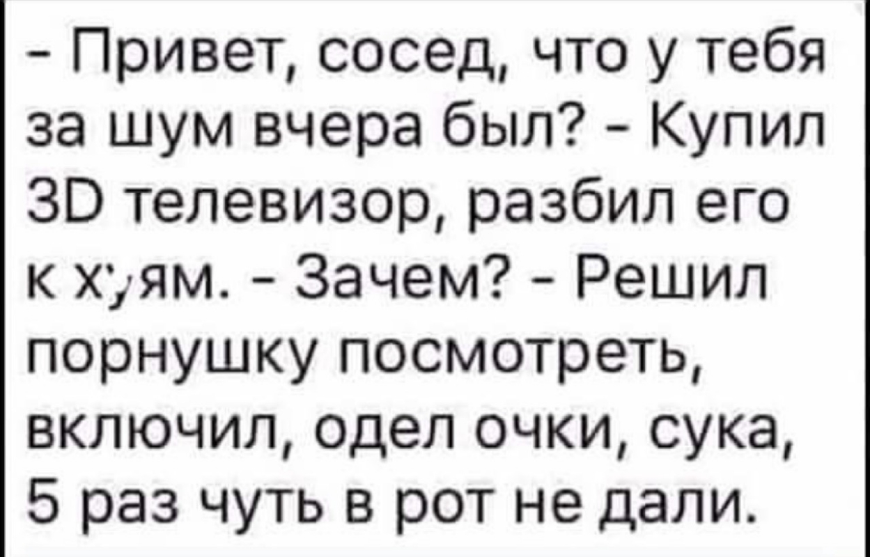 Привет сосед что у тебя за шум вчера был Купил ЗО телевизор разбил его к хуям Зачем Решил порнушку посмотреть включил одел очки сука 5 раз чуть в рот не дали