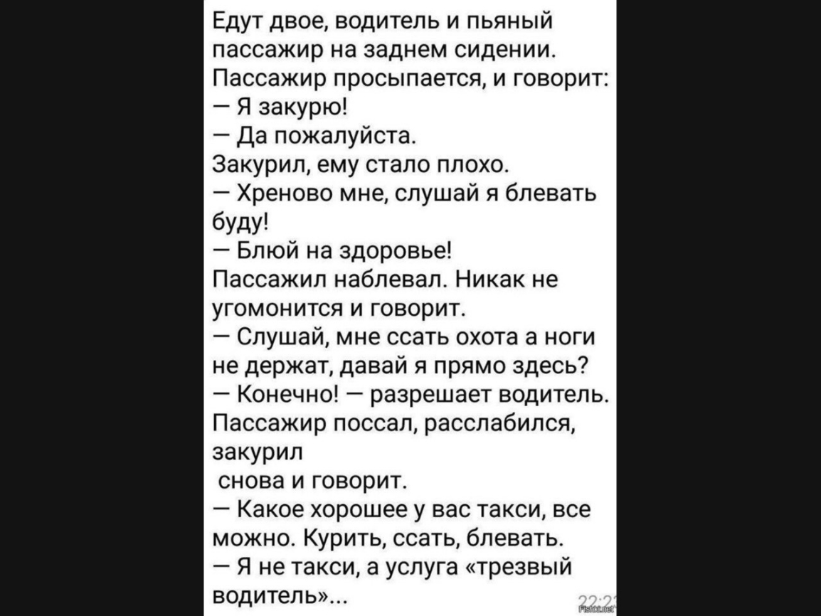 Едут двое водитель и пьяный пассажир на заднем сидении Пассажир просыпается и говорит Я закурю Да пожалуйста Закурил ему стало плохо Хреново мне слушай я блевать буду Блюй на здоровье Пассажил наблевал Никак не угомонится и говорит Слушай мне ссать охота а ноги не держат давай я прямо здесь Конечно разрешает водитель Пассажир поссал расслабился закурил снова и говорит Какое хорошее у вас такси все
