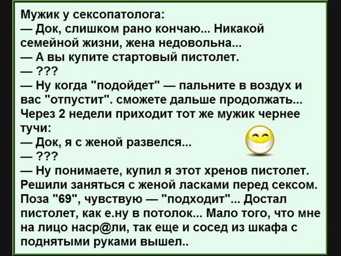 Мужик у сексопатолога док слишком рано кончаю Никакой семейной жизни жена недовольна А вы купите стартовый пистолет Ну когда подойдет папьните в воздух и вас отпустит сможете дальше продолжать Через 2 недели приходит тот же мужик чернее тучи док я с женой развелся _ 99 Ну понимаете купил я этот хренов пистолет Решили заняться с женой ласками перед сексом Поза 69 чувствую подходит достал пистолет к