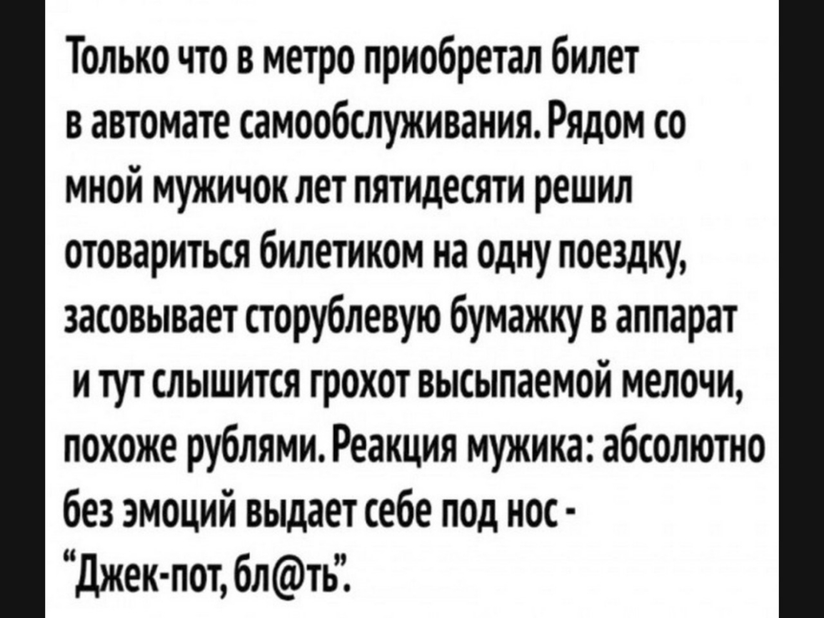 Только что в метро приобретал билет в автомате самообслуживания Рядом со мной мужичок лет пятидесяти решил отовариться билетиком на одну поездку засовывает сторубпевую бумажку в аппарат и тут слышится грохот высыпаемой мелочи похоже рублями Реакция мужика абсолютно без эмоций выдает себе под нос Джек пот блть