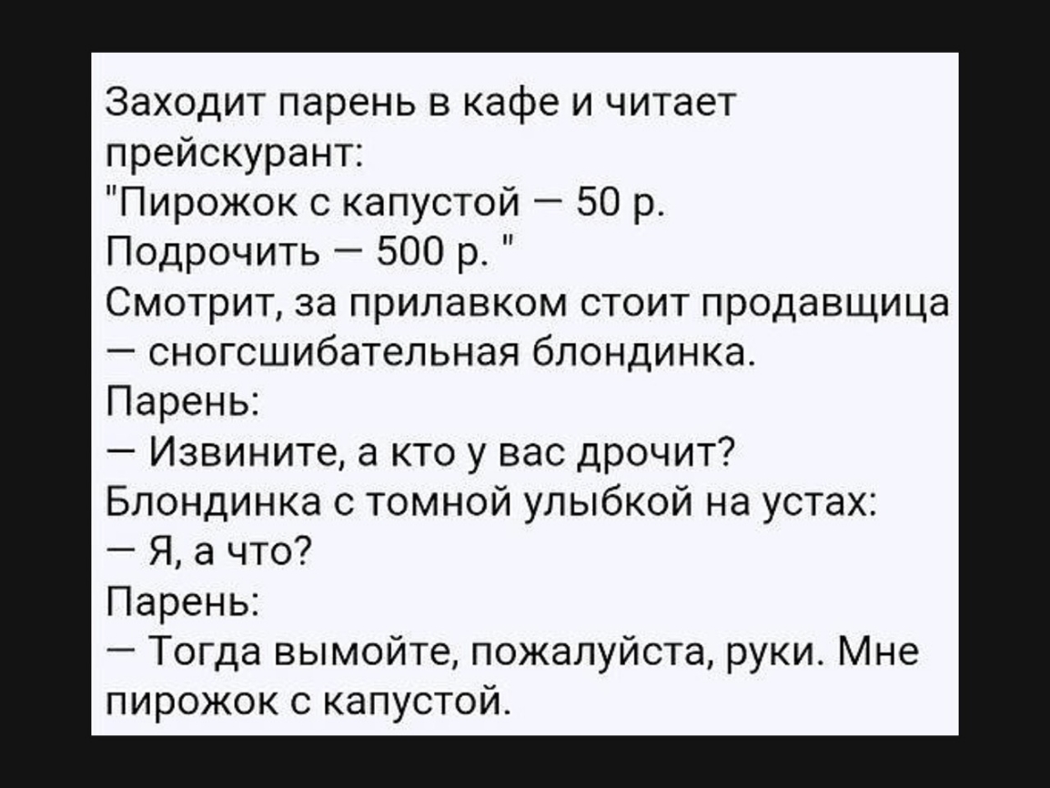 Заходит парень в кафе и читает прейскурант Пирожок с капустой 50 р Подрочить 500 р Смотрит за прилавком стоит продавщица сногсшибательная блондинка Парень Извините а кто у вас дрочит Блондинка с темной улыбкой на устах Я а что Парень Тогда вымойте пожалуйста руки Мне пирожок с капустой