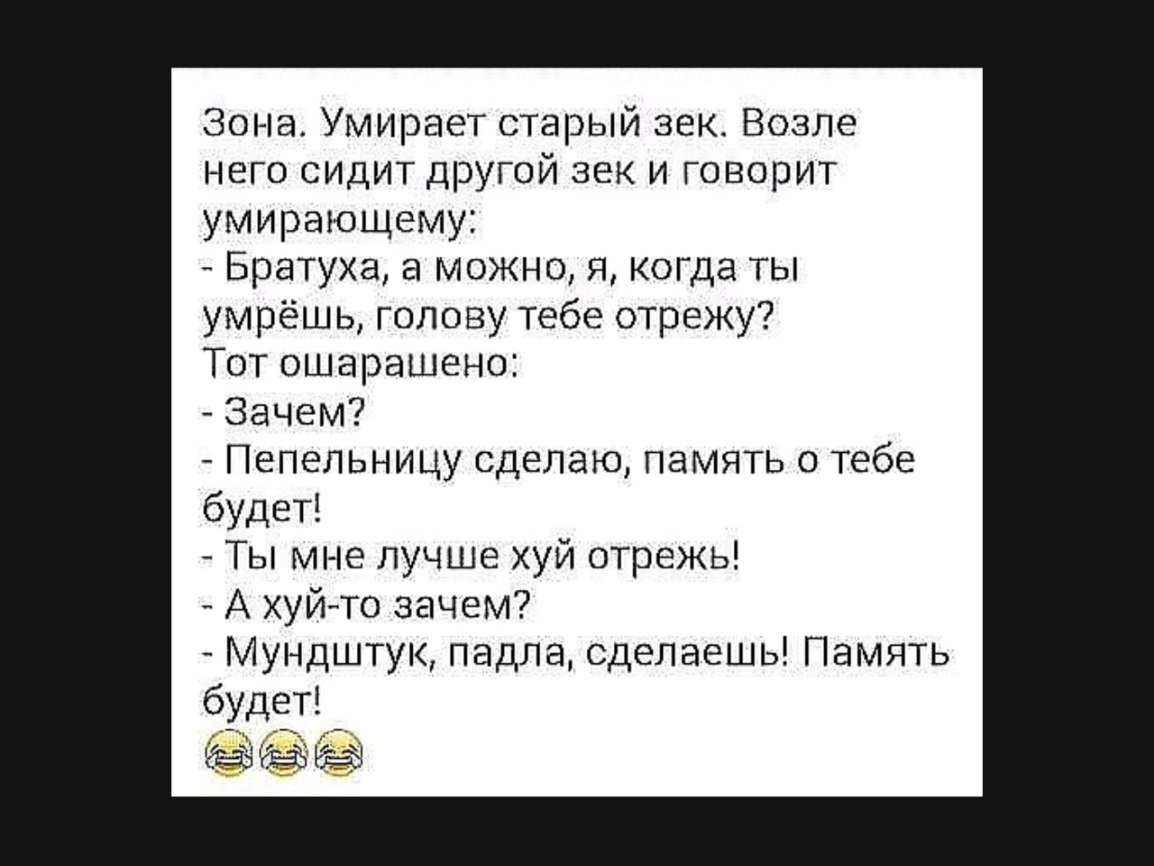 Зона Умирает старый зек Возле него сидит другой век и говорит умирающему Братуха а можно я когда ты умрёшь голову тебе отрежу Тот ошарашено Зачем Пепельницу сделаю память о тебе будет Ты мне лучше хуй отрежь А хуй то зачем Мундштук падла сделаешь Память будет
