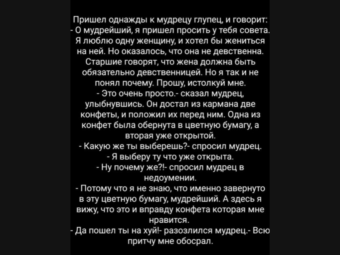 Пришел однажды к мудрецу глупец и говорит О мудрейший я пришел просить у тебя совета Я люблю одну женщину и хотел бы жениться на ней Но оказалось что она не девственна Старшие говорят что жена должна быть обязательно девственницей Но я так и не понял почему Прошу истолкуй мне Это очень проста сказал мудрец улыбнувшись Он достал из кармана две конфеты и положил их перед ним Одна из конфет была обер