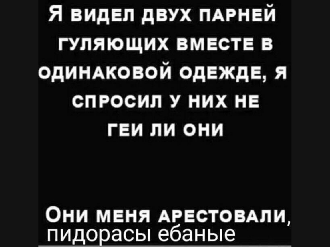 Я видел двух ПАРНЕЙ гуляющих вместе в одиндковой одежде я спросил у них не геи ли они Они меня АРЕСТОВАЛИ пидорасы ебаные