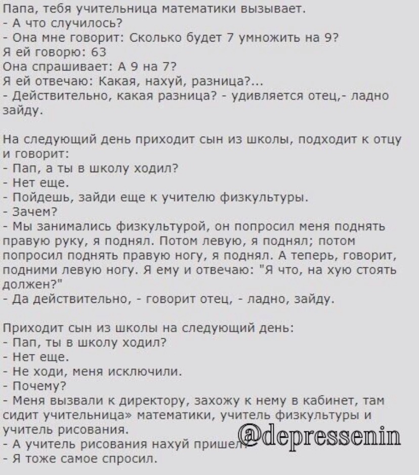 Папа тебя учительница математики вызывает А что случилось Она мне говорит Сколько будет 7 умножить на 9 Я ей говорю 63 Она спрашивает А 9 на 7 Я ей отвечаю Какая нахуй разница Действительно какая разница удивляется отец ладно заиду На следующий день приходит сын из школы подходит к отцу и говорит Пап ты в школу ходил Нет еще Пойдешь зайди еще к учителю физкультуры Зачем Мы занимались физкультурой 