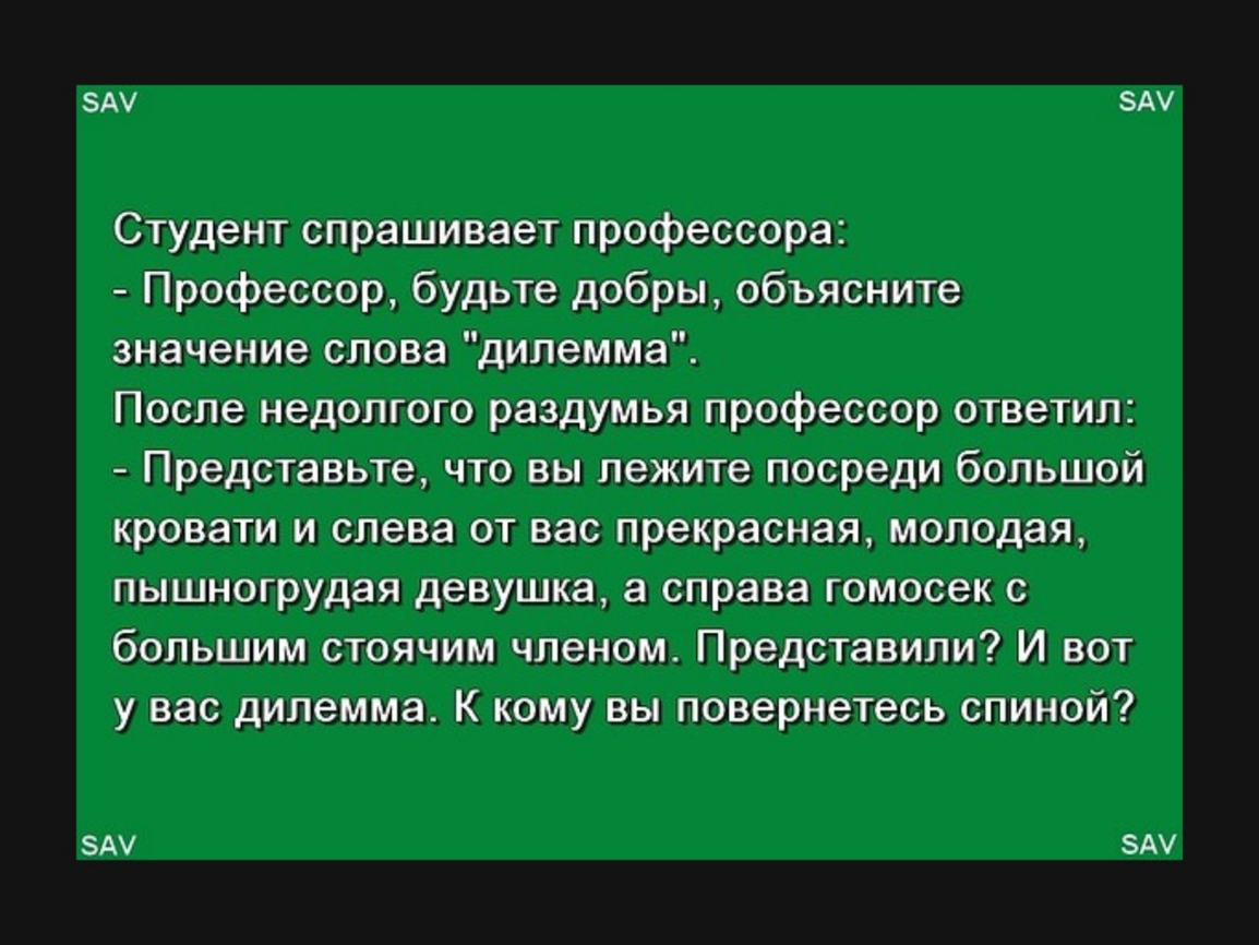 БАУ АУ Студент спрашивает профессора Профессор будьте добры объясните значение слова дилемма После недолгого раздумья профессор ответил Представьте что вы лежите посреди большой кровати и слева от вас прекрасная молодая пышногрудая девушка а справа гомосек с большим стоячим членом Представили И вот у вас дилемма К кому вы повернетесь спиной ЗАУ АУ