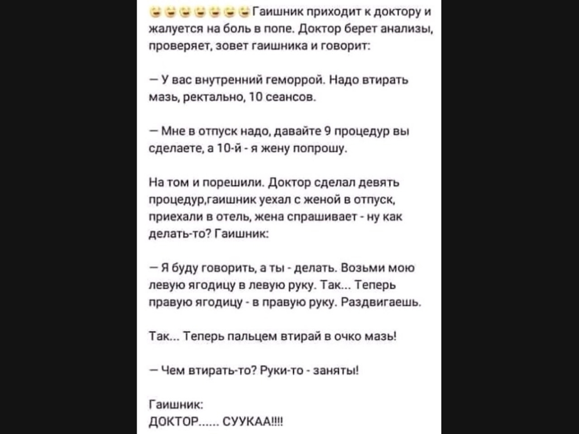 _ Гаишник приходит к доктору и жалуется на боль в попе Доктор берет анализы проверяет зовет гаишника и говорит У вас внутренний геморрой Надо втирать мазь ректально 10 сеансов Мне в отпуск надо давайте 9 процедур вы сделаете а 10 й в жену попрошу На том и порешили Доктор сделал девять процедургаишник уехал с женой в отпуск приехали в отель жена спрашивает ну как делать то Гаишник Я буду говорить а