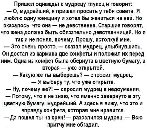 Пришел однажды к мудрецу глупец и говорит 0 мудрейший я пришел просить у тебя совета Я люблю одну женщину и хотел бы жениться на ней Но оказалось что она не девственна Старшие говорят что жена должна быть обяаательно девственницей Но я так и не понял почему Прошу исталкуй мне это очень просто сказал мудрец улыбнувшись Он достал из кармана две конфеты и положил их перед ним Одна из конфет быпа обер