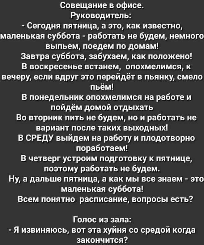 Совещание в офисе Руководитель Сегодня пятница а это как известно маленькая суббота работать не будем немного выпьем поедем по домам Завтра суббота аабухаем как положено В воскресенье встанем опохмелимся к вечеру если вдруг это перейдёт в пьянку смело пьём В понедельник опохмелимся на работе и пойдём домой отдыхать Во вторник пить не будем но и работать не вариант после таких выходных В СРЕДУ выйд