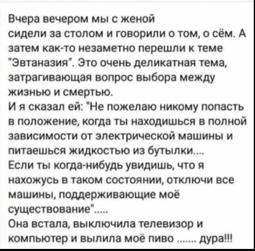 Вчера вечером мыс женой сидели за столом и говорили о том о сём А затем как то незаметно перешли к теме Эвтаназия Это очень деликатная тема затрагивающая вопрос выбора между жизнью и смертью И я сказал ей Не пожелаю никому попасть в положение когда ты находишься в полной зависимости от электрической машины и питаешься жидкостью из бутылки Если ты когда нибудь увидишь что я нахожусь в таком состоян