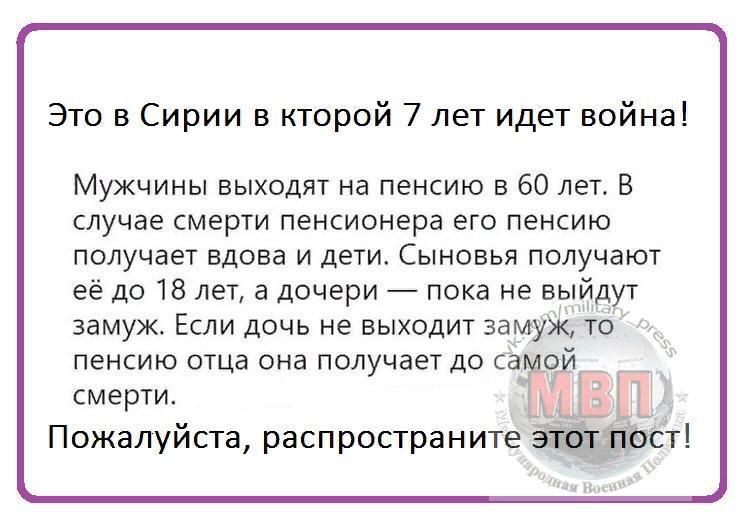 Это в Сирии в кторой 7 лет идет война Мужчины выходят на пенсию в 60 лет В случае смерти пенсионера его пенсию получает вдова и дети Сыновья получают её до 18 лет а дочери пока не выйдут замуж Если дочь не выходит замуж то пенсию отца она получает до са оди смерти Ёна Ь Пожалуйста распространитеат аст