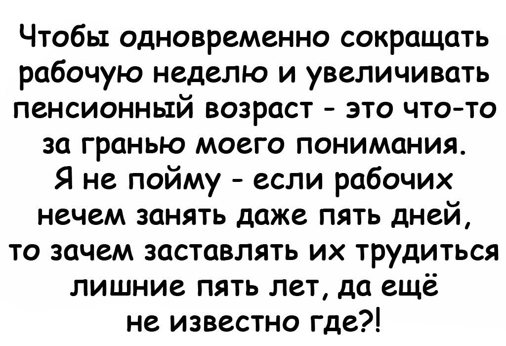 Чтобы одновременно сокращать рабочую неделю и увеличивать пенсионный возраст это чтото за гранью моего понимания Я не пойму если рабочих нечем занять даже пять дней то зачем заставлять их трудиться лишние пять лет да ещё не известно где