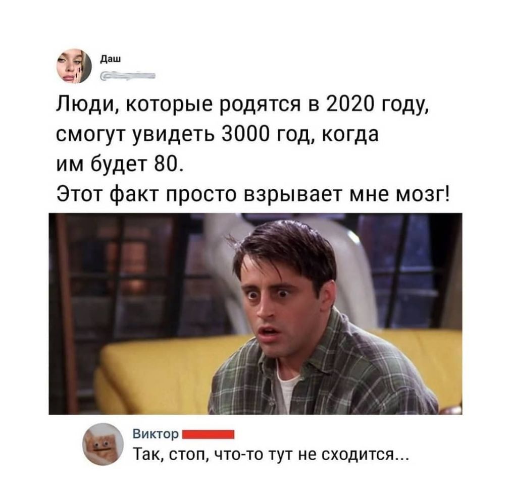 даш д _ Люди которые родятся в 2020 году смогут увидеть 3000 год когда им будет 80 Этот факт просто взрывает мне мозг Виктор _ Так СТОП ЧТО ТО ТУТ не СХОДИТСЯ